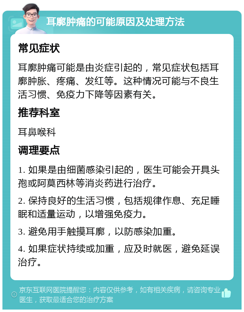 耳廓肿痛的可能原因及处理方法 常见症状 耳廓肿痛可能是由炎症引起的，常见症状包括耳廓肿胀、疼痛、发红等。这种情况可能与不良生活习惯、免疫力下降等因素有关。 推荐科室 耳鼻喉科 调理要点 1. 如果是由细菌感染引起的，医生可能会开具头孢或阿莫西林等消炎药进行治疗。 2. 保持良好的生活习惯，包括规律作息、充足睡眠和适量运动，以增强免疫力。 3. 避免用手触摸耳廓，以防感染加重。 4. 如果症状持续或加重，应及时就医，避免延误治疗。