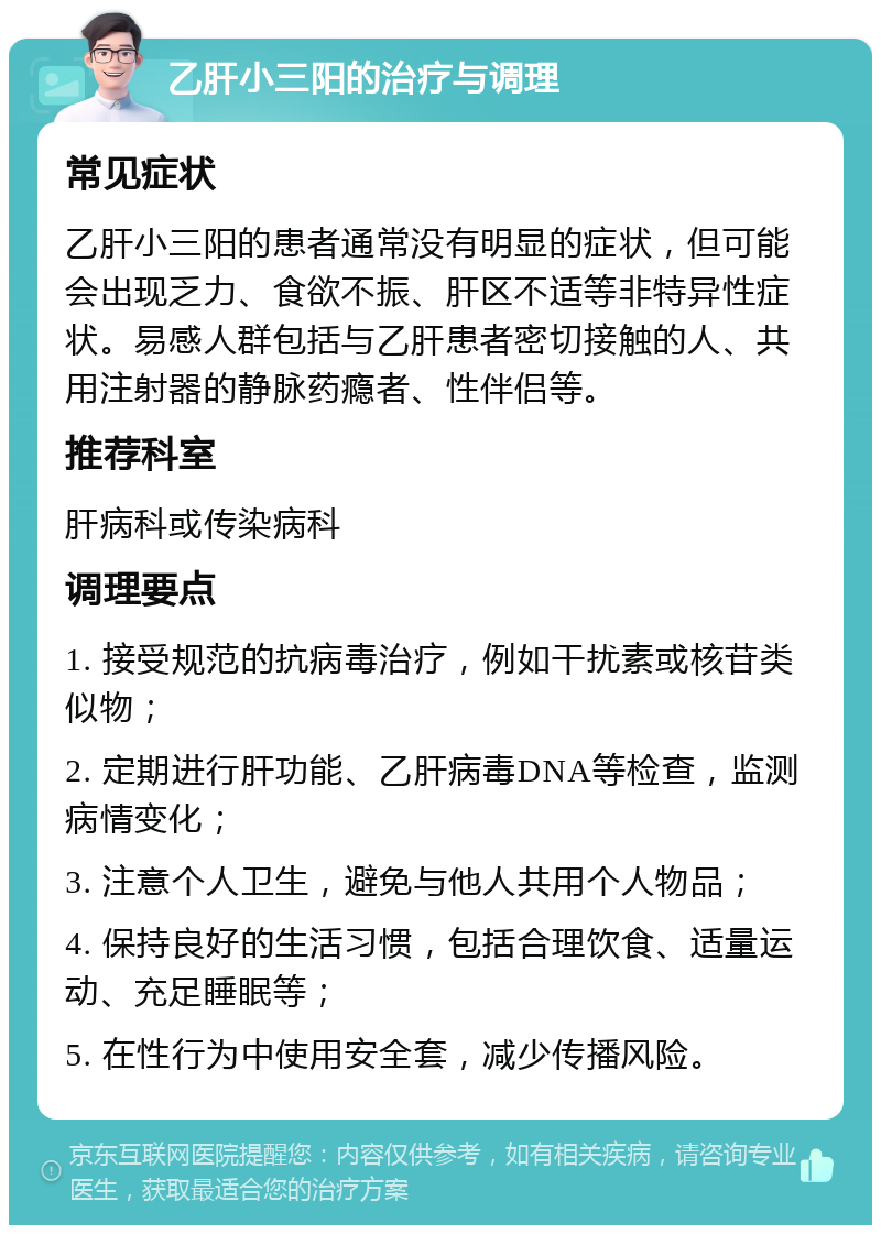 乙肝小三阳的治疗与调理 常见症状 乙肝小三阳的患者通常没有明显的症状，但可能会出现乏力、食欲不振、肝区不适等非特异性症状。易感人群包括与乙肝患者密切接触的人、共用注射器的静脉药瘾者、性伴侣等。 推荐科室 肝病科或传染病科 调理要点 1. 接受规范的抗病毒治疗，例如干扰素或核苷类似物； 2. 定期进行肝功能、乙肝病毒DNA等检查，监测病情变化； 3. 注意个人卫生，避免与他人共用个人物品； 4. 保持良好的生活习惯，包括合理饮食、适量运动、充足睡眠等； 5. 在性行为中使用安全套，减少传播风险。