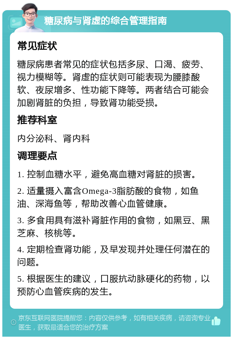 糖尿病与肾虚的综合管理指南 常见症状 糖尿病患者常见的症状包括多尿、口渴、疲劳、视力模糊等。肾虚的症状则可能表现为腰膝酸软、夜尿增多、性功能下降等。两者结合可能会加剧肾脏的负担，导致肾功能受损。 推荐科室 内分泌科、肾内科 调理要点 1. 控制血糖水平，避免高血糖对肾脏的损害。 2. 适量摄入富含Omega-3脂肪酸的食物，如鱼油、深海鱼等，帮助改善心血管健康。 3. 多食用具有滋补肾脏作用的食物，如黑豆、黑芝麻、核桃等。 4. 定期检查肾功能，及早发现并处理任何潜在的问题。 5. 根据医生的建议，口服抗动脉硬化的药物，以预防心血管疾病的发生。