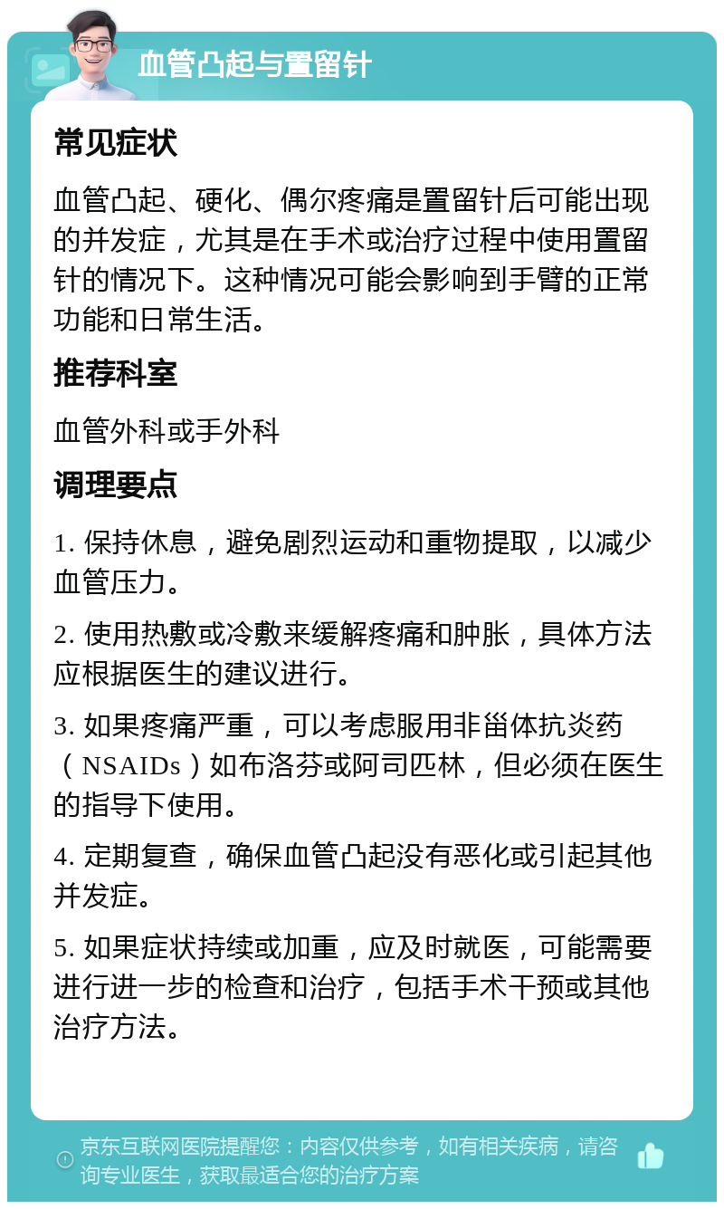 血管凸起与置留针 常见症状 血管凸起、硬化、偶尔疼痛是置留针后可能出现的并发症，尤其是在手术或治疗过程中使用置留针的情况下。这种情况可能会影响到手臂的正常功能和日常生活。 推荐科室 血管外科或手外科 调理要点 1. 保持休息，避免剧烈运动和重物提取，以减少血管压力。 2. 使用热敷或冷敷来缓解疼痛和肿胀，具体方法应根据医生的建议进行。 3. 如果疼痛严重，可以考虑服用非甾体抗炎药（NSAIDs）如布洛芬或阿司匹林，但必须在医生的指导下使用。 4. 定期复查，确保血管凸起没有恶化或引起其他并发症。 5. 如果症状持续或加重，应及时就医，可能需要进行进一步的检查和治疗，包括手术干预或其他治疗方法。