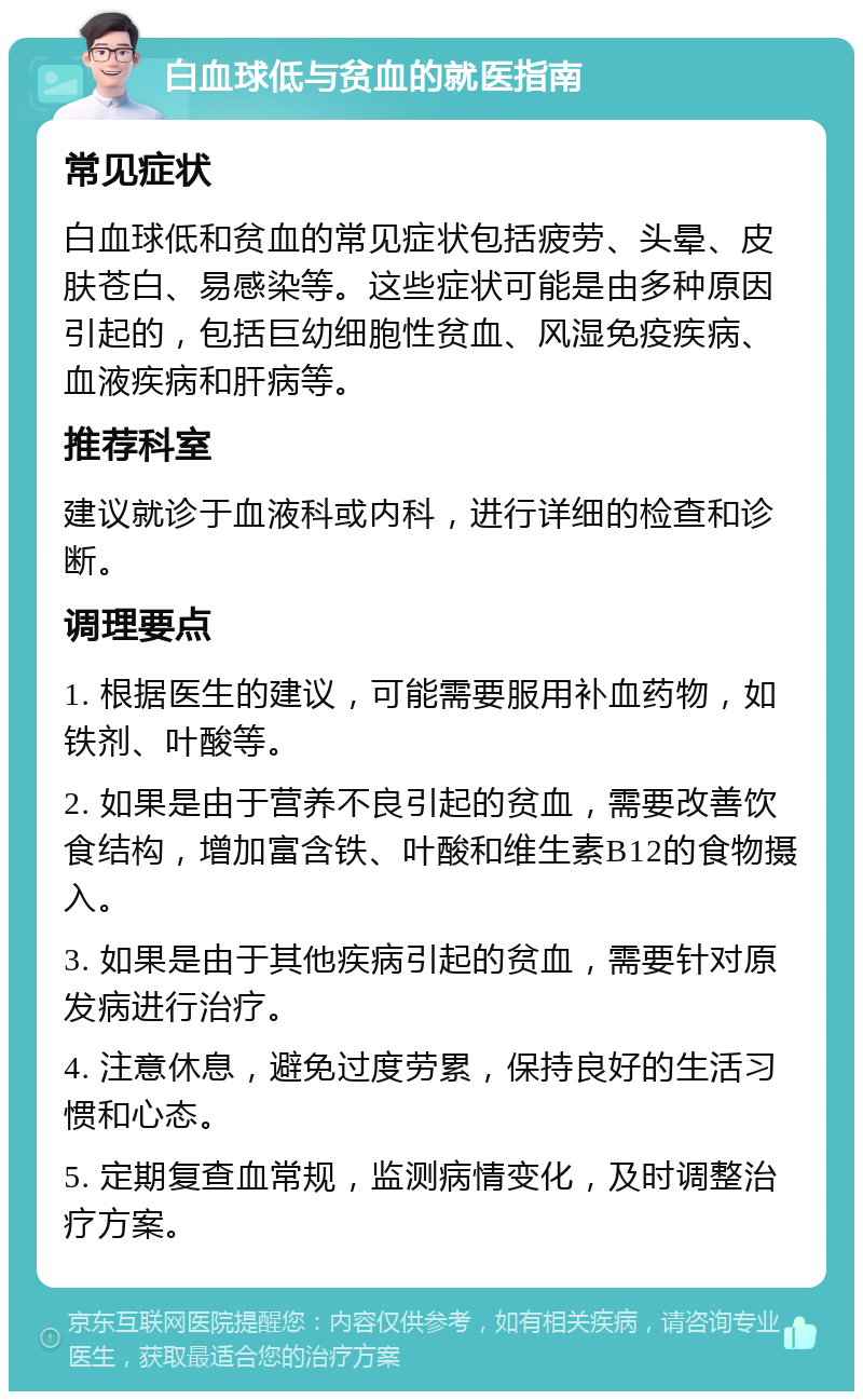 白血球低与贫血的就医指南 常见症状 白血球低和贫血的常见症状包括疲劳、头晕、皮肤苍白、易感染等。这些症状可能是由多种原因引起的，包括巨幼细胞性贫血、风湿免疫疾病、血液疾病和肝病等。 推荐科室 建议就诊于血液科或内科，进行详细的检查和诊断。 调理要点 1. 根据医生的建议，可能需要服用补血药物，如铁剂、叶酸等。 2. 如果是由于营养不良引起的贫血，需要改善饮食结构，增加富含铁、叶酸和维生素B12的食物摄入。 3. 如果是由于其他疾病引起的贫血，需要针对原发病进行治疗。 4. 注意休息，避免过度劳累，保持良好的生活习惯和心态。 5. 定期复查血常规，监测病情变化，及时调整治疗方案。