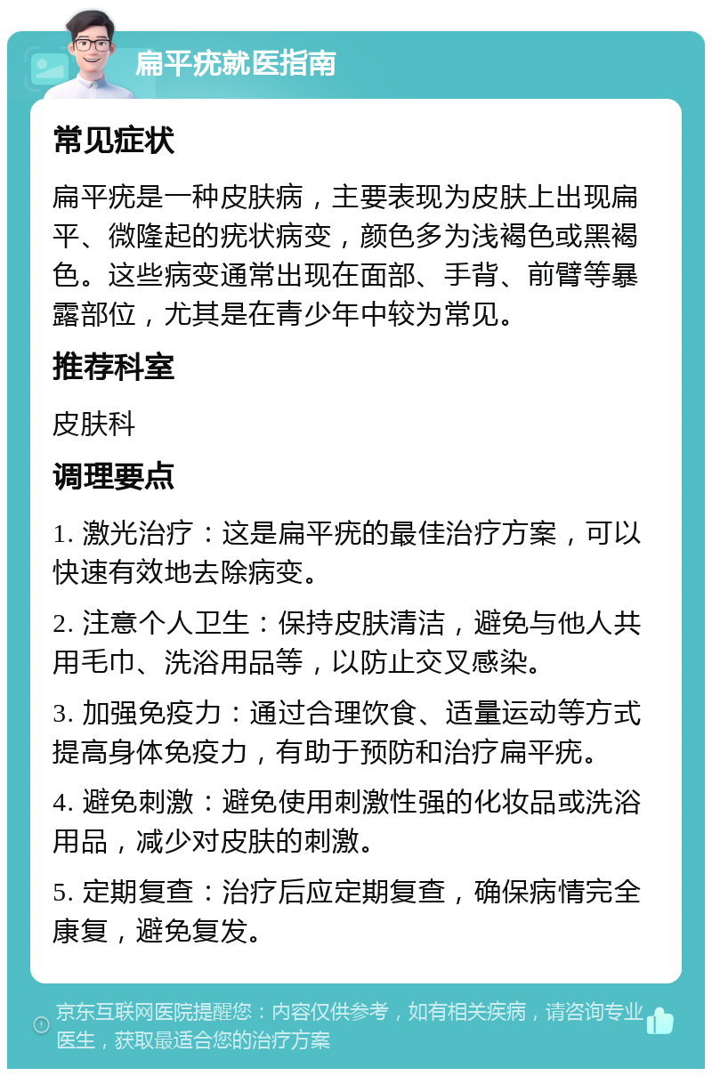 扁平疣就医指南 常见症状 扁平疣是一种皮肤病，主要表现为皮肤上出现扁平、微隆起的疣状病变，颜色多为浅褐色或黑褐色。这些病变通常出现在面部、手背、前臂等暴露部位，尤其是在青少年中较为常见。 推荐科室 皮肤科 调理要点 1. 激光治疗：这是扁平疣的最佳治疗方案，可以快速有效地去除病变。 2. 注意个人卫生：保持皮肤清洁，避免与他人共用毛巾、洗浴用品等，以防止交叉感染。 3. 加强免疫力：通过合理饮食、适量运动等方式提高身体免疫力，有助于预防和治疗扁平疣。 4. 避免刺激：避免使用刺激性强的化妆品或洗浴用品，减少对皮肤的刺激。 5. 定期复查：治疗后应定期复查，确保病情完全康复，避免复发。