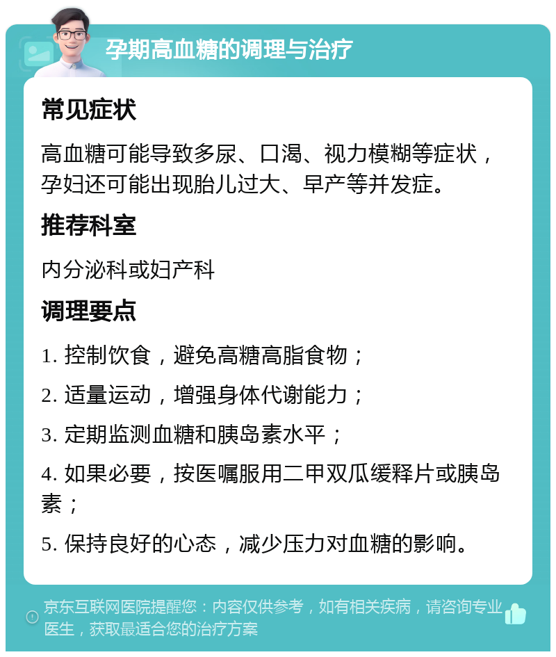 孕期高血糖的调理与治疗 常见症状 高血糖可能导致多尿、口渴、视力模糊等症状，孕妇还可能出现胎儿过大、早产等并发症。 推荐科室 内分泌科或妇产科 调理要点 1. 控制饮食，避免高糖高脂食物； 2. 适量运动，增强身体代谢能力； 3. 定期监测血糖和胰岛素水平； 4. 如果必要，按医嘱服用二甲双瓜缓释片或胰岛素； 5. 保持良好的心态，减少压力对血糖的影响。