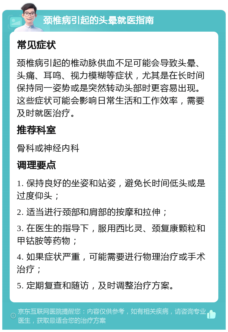 颈椎病引起的头晕就医指南 常见症状 颈椎病引起的椎动脉供血不足可能会导致头晕、头痛、耳鸣、视力模糊等症状，尤其是在长时间保持同一姿势或是突然转动头部时更容易出现。这些症状可能会影响日常生活和工作效率，需要及时就医治疗。 推荐科室 骨科或神经内科 调理要点 1. 保持良好的坐姿和站姿，避免长时间低头或是过度仰头； 2. 适当进行颈部和肩部的按摩和拉伸； 3. 在医生的指导下，服用西比灵、颈复康颗粒和甲钴胺等药物； 4. 如果症状严重，可能需要进行物理治疗或手术治疗； 5. 定期复查和随访，及时调整治疗方案。