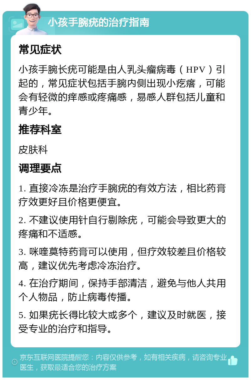 小孩手腕疣的治疗指南 常见症状 小孩手腕长疣可能是由人乳头瘤病毒（HPV）引起的，常见症状包括手腕内侧出现小疙瘩，可能会有轻微的痒感或疼痛感，易感人群包括儿童和青少年。 推荐科室 皮肤科 调理要点 1. 直接冷冻是治疗手腕疣的有效方法，相比药膏疗效更好且价格更便宜。 2. 不建议使用针自行剔除疣，可能会导致更大的疼痛和不适感。 3. 咪喹莫特药膏可以使用，但疗效较差且价格较高，建议优先考虑冷冻治疗。 4. 在治疗期间，保持手部清洁，避免与他人共用个人物品，防止病毒传播。 5. 如果疣长得比较大或多个，建议及时就医，接受专业的治疗和指导。