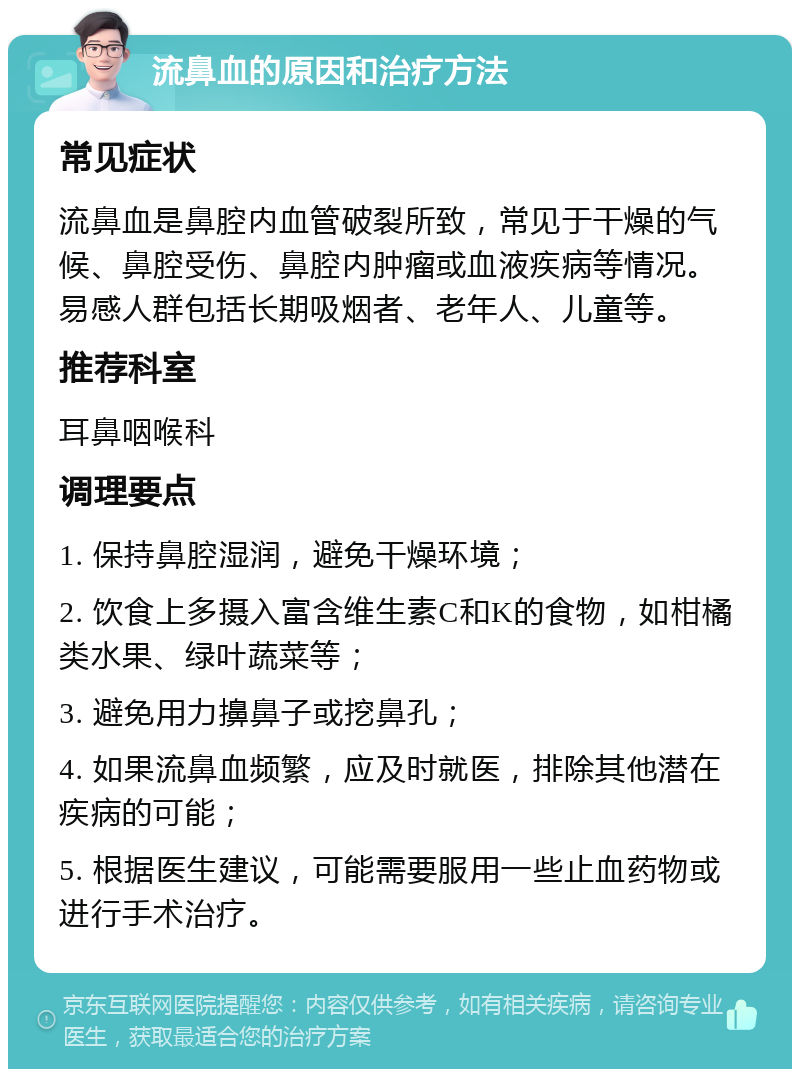 流鼻血的原因和治疗方法 常见症状 流鼻血是鼻腔内血管破裂所致，常见于干燥的气候、鼻腔受伤、鼻腔内肿瘤或血液疾病等情况。易感人群包括长期吸烟者、老年人、儿童等。 推荐科室 耳鼻咽喉科 调理要点 1. 保持鼻腔湿润，避免干燥环境； 2. 饮食上多摄入富含维生素C和K的食物，如柑橘类水果、绿叶蔬菜等； 3. 避免用力擤鼻子或挖鼻孔； 4. 如果流鼻血频繁，应及时就医，排除其他潜在疾病的可能； 5. 根据医生建议，可能需要服用一些止血药物或进行手术治疗。