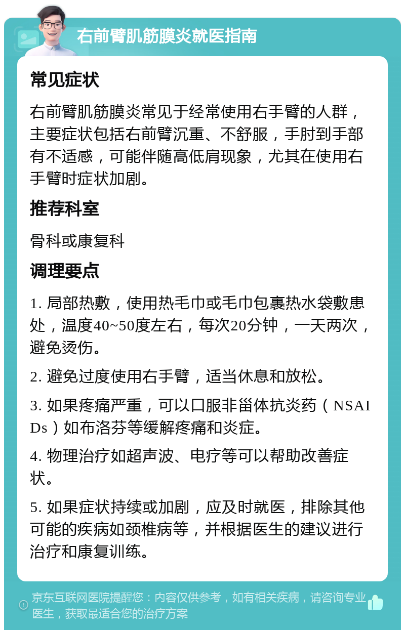 右前臂肌筋膜炎就医指南 常见症状 右前臂肌筋膜炎常见于经常使用右手臂的人群，主要症状包括右前臂沉重、不舒服，手肘到手部有不适感，可能伴随高低肩现象，尤其在使用右手臂时症状加剧。 推荐科室 骨科或康复科 调理要点 1. 局部热敷，使用热毛巾或毛巾包裹热水袋敷患处，温度40~50度左右，每次20分钟，一天两次，避免烫伤。 2. 避免过度使用右手臂，适当休息和放松。 3. 如果疼痛严重，可以口服非甾体抗炎药（NSAIDs）如布洛芬等缓解疼痛和炎症。 4. 物理治疗如超声波、电疗等可以帮助改善症状。 5. 如果症状持续或加剧，应及时就医，排除其他可能的疾病如颈椎病等，并根据医生的建议进行治疗和康复训练。