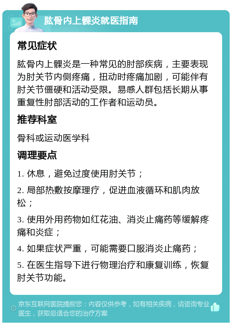 肱骨内上髁炎就医指南 常见症状 肱骨内上髁炎是一种常见的肘部疾病，主要表现为肘关节内侧疼痛，扭动时疼痛加剧，可能伴有肘关节僵硬和活动受限。易感人群包括长期从事重复性肘部活动的工作者和运动员。 推荐科室 骨科或运动医学科 调理要点 1. 休息，避免过度使用肘关节； 2. 局部热敷按摩理疗，促进血液循环和肌肉放松； 3. 使用外用药物如红花油、消炎止痛药等缓解疼痛和炎症； 4. 如果症状严重，可能需要口服消炎止痛药； 5. 在医生指导下进行物理治疗和康复训练，恢复肘关节功能。