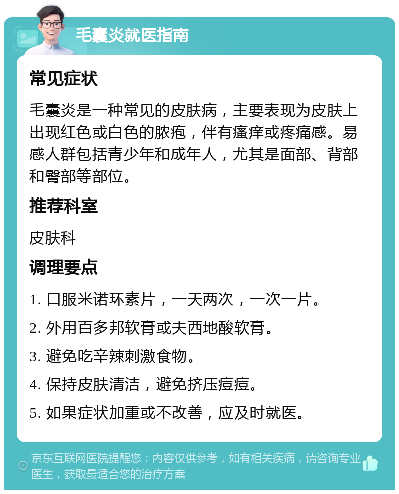 毛囊炎就医指南 常见症状 毛囊炎是一种常见的皮肤病，主要表现为皮肤上出现红色或白色的脓疱，伴有瘙痒或疼痛感。易感人群包括青少年和成年人，尤其是面部、背部和臀部等部位。 推荐科室 皮肤科 调理要点 1. 口服米诺环素片，一天两次，一次一片。 2. 外用百多邦软膏或夫西地酸软膏。 3. 避免吃辛辣刺激食物。 4. 保持皮肤清洁，避免挤压痘痘。 5. 如果症状加重或不改善，应及时就医。