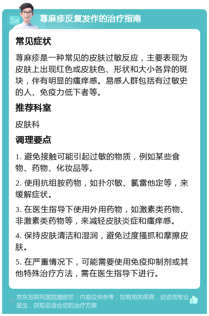 荨麻疹反复发作的治疗指南 常见症状 荨麻疹是一种常见的皮肤过敏反应，主要表现为皮肤上出现红色或皮肤色、形状和大小各异的斑块，伴有明显的瘙痒感。易感人群包括有过敏史的人、免疫力低下者等。 推荐科室 皮肤科 调理要点 1. 避免接触可能引起过敏的物质，例如某些食物、药物、化妆品等。 2. 使用抗组胺药物，如扑尔敏、氯雷他定等，来缓解症状。 3. 在医生指导下使用外用药物，如激素类药物、非激素类药物等，来减轻皮肤炎症和瘙痒感。 4. 保持皮肤清洁和湿润，避免过度搔抓和摩擦皮肤。 5. 在严重情况下，可能需要使用免疫抑制剂或其他特殊治疗方法，需在医生指导下进行。