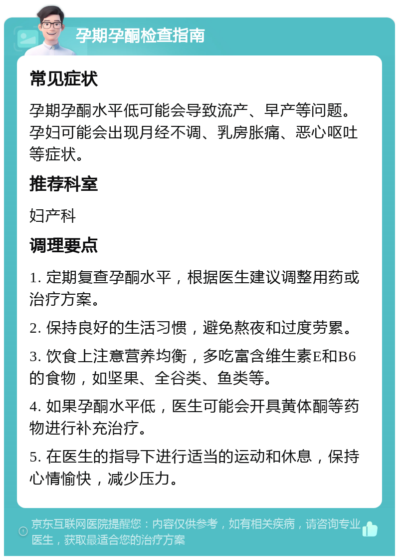 孕期孕酮检查指南 常见症状 孕期孕酮水平低可能会导致流产、早产等问题。孕妇可能会出现月经不调、乳房胀痛、恶心呕吐等症状。 推荐科室 妇产科 调理要点 1. 定期复查孕酮水平，根据医生建议调整用药或治疗方案。 2. 保持良好的生活习惯，避免熬夜和过度劳累。 3. 饮食上注意营养均衡，多吃富含维生素E和B6的食物，如坚果、全谷类、鱼类等。 4. 如果孕酮水平低，医生可能会开具黄体酮等药物进行补充治疗。 5. 在医生的指导下进行适当的运动和休息，保持心情愉快，减少压力。