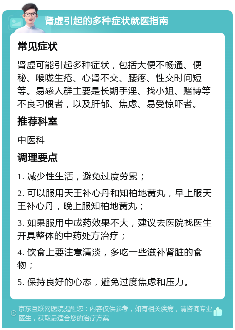 肾虚引起的多种症状就医指南 常见症状 肾虚可能引起多种症状，包括大便不畅通、便秘、喉咙生疮、心肾不交、腰疼、性交时间短等。易感人群主要是长期手淫、找小姐、赌博等不良习惯者，以及肝郁、焦虑、易受惊吓者。 推荐科室 中医科 调理要点 1. 减少性生活，避免过度劳累； 2. 可以服用天王补心丹和知柏地黄丸，早上服天王补心丹，晚上服知柏地黄丸； 3. 如果服用中成药效果不大，建议去医院找医生开具整体的中药处方治疗； 4. 饮食上要注意清淡，多吃一些滋补肾脏的食物； 5. 保持良好的心态，避免过度焦虑和压力。