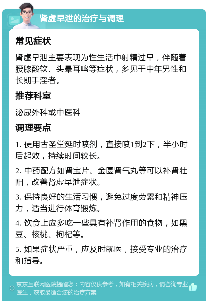 肾虚早泄的治疗与调理 常见症状 肾虚早泄主要表现为性生活中射精过早，伴随着腰膝酸软、头晕耳鸣等症状，多见于中年男性和长期手淫者。 推荐科室 泌尿外科或中医科 调理要点 1. 使用古圣堂延时喷剂，直接喷1到2下，半小时后起效，持续时间较长。 2. 中药配方如肾宝片、金匮肾气丸等可以补肾壮阳，改善肾虚早泄症状。 3. 保持良好的生活习惯，避免过度劳累和精神压力，适当进行体育锻炼。 4. 饮食上应多吃一些具有补肾作用的食物，如黑豆、核桃、枸杞等。 5. 如果症状严重，应及时就医，接受专业的治疗和指导。