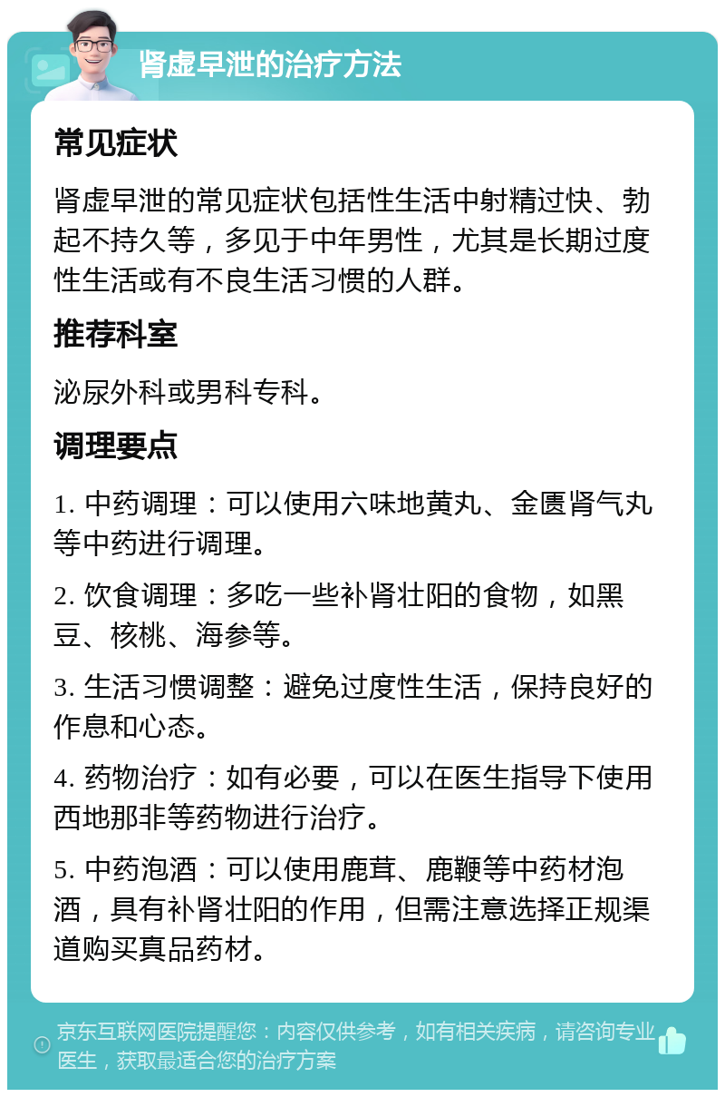 肾虚早泄的治疗方法 常见症状 肾虚早泄的常见症状包括性生活中射精过快、勃起不持久等，多见于中年男性，尤其是长期过度性生活或有不良生活习惯的人群。 推荐科室 泌尿外科或男科专科。 调理要点 1. 中药调理：可以使用六味地黄丸、金匮肾气丸等中药进行调理。 2. 饮食调理：多吃一些补肾壮阳的食物，如黑豆、核桃、海参等。 3. 生活习惯调整：避免过度性生活，保持良好的作息和心态。 4. 药物治疗：如有必要，可以在医生指导下使用西地那非等药物进行治疗。 5. 中药泡酒：可以使用鹿茸、鹿鞭等中药材泡酒，具有补肾壮阳的作用，但需注意选择正规渠道购买真品药材。