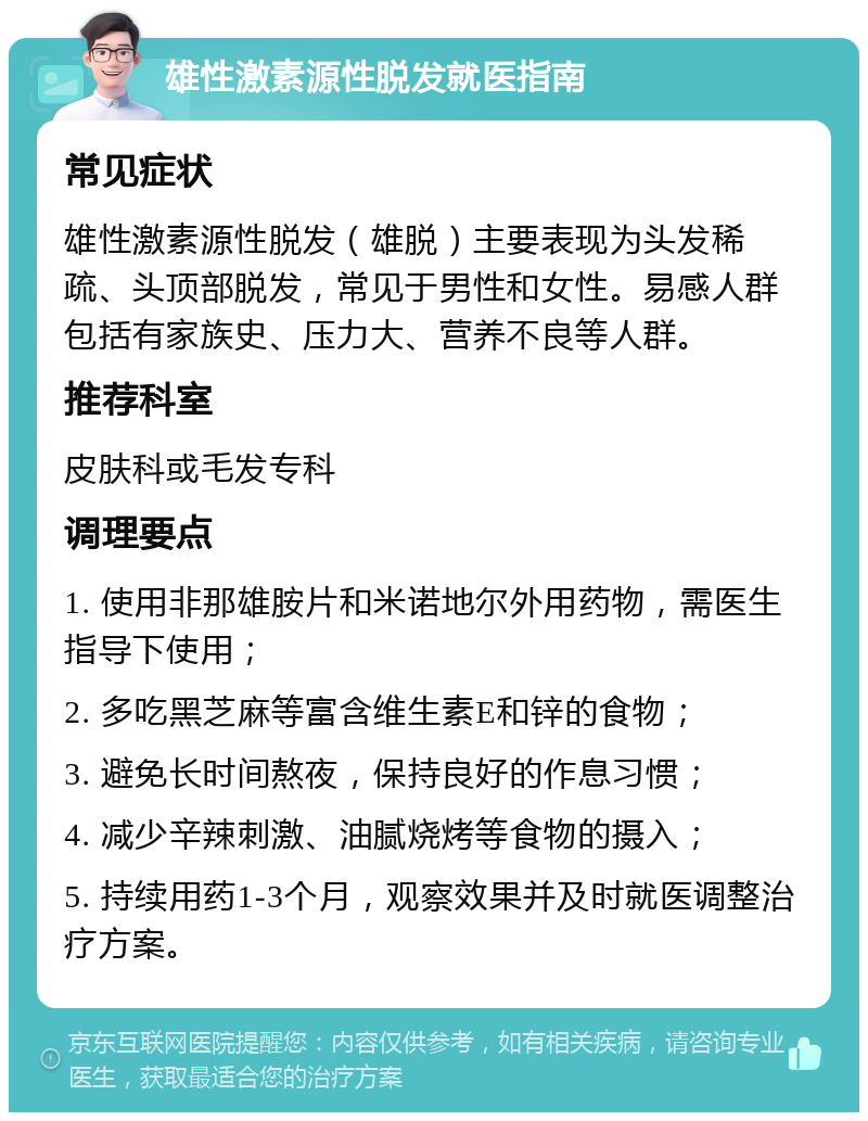 雄性激素源性脱发就医指南 常见症状 雄性激素源性脱发（雄脱）主要表现为头发稀疏、头顶部脱发，常见于男性和女性。易感人群包括有家族史、压力大、营养不良等人群。 推荐科室 皮肤科或毛发专科 调理要点 1. 使用非那雄胺片和米诺地尔外用药物，需医生指导下使用； 2. 多吃黑芝麻等富含维生素E和锌的食物； 3. 避免长时间熬夜，保持良好的作息习惯； 4. 减少辛辣刺激、油腻烧烤等食物的摄入； 5. 持续用药1-3个月，观察效果并及时就医调整治疗方案。