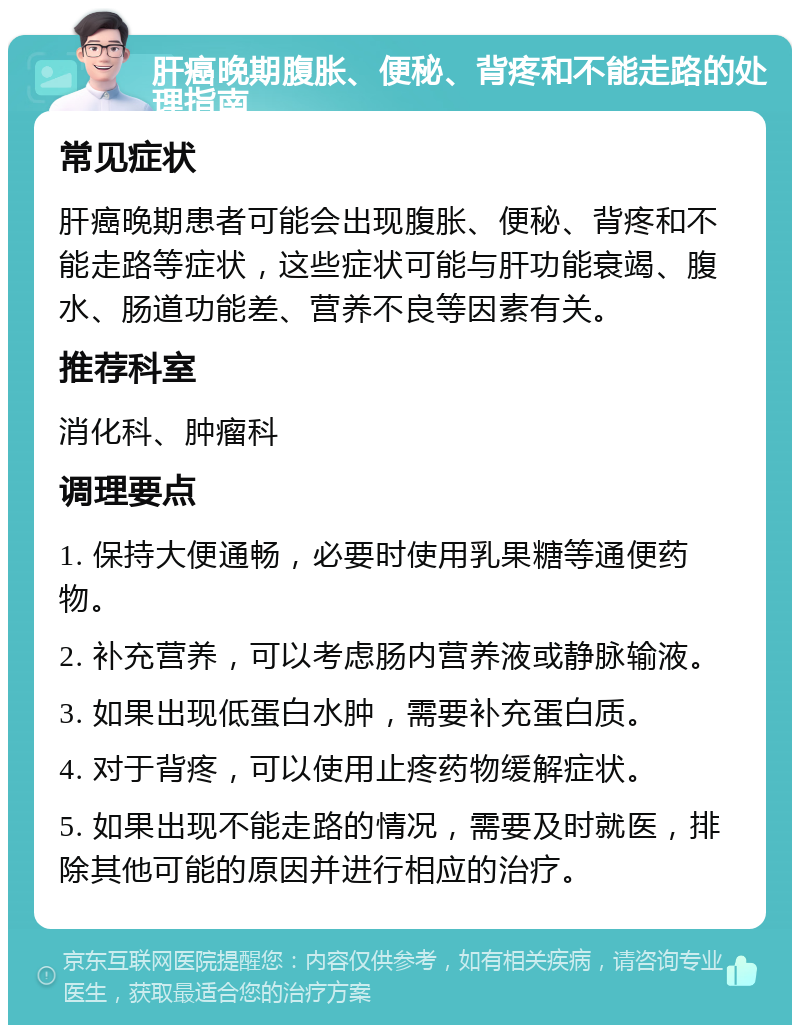 肝癌晚期腹胀、便秘、背疼和不能走路的处理指南 常见症状 肝癌晚期患者可能会出现腹胀、便秘、背疼和不能走路等症状，这些症状可能与肝功能衰竭、腹水、肠道功能差、营养不良等因素有关。 推荐科室 消化科、肿瘤科 调理要点 1. 保持大便通畅，必要时使用乳果糖等通便药物。 2. 补充营养，可以考虑肠内营养液或静脉输液。 3. 如果出现低蛋白水肿，需要补充蛋白质。 4. 对于背疼，可以使用止疼药物缓解症状。 5. 如果出现不能走路的情况，需要及时就医，排除其他可能的原因并进行相应的治疗。