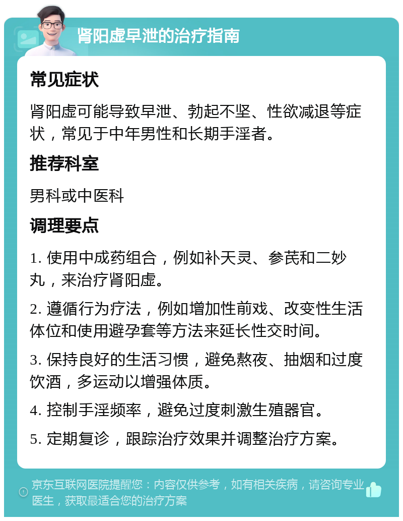 肾阳虚早泄的治疗指南 常见症状 肾阳虚可能导致早泄、勃起不坚、性欲减退等症状，常见于中年男性和长期手淫者。 推荐科室 男科或中医科 调理要点 1. 使用中成药组合，例如补天灵、参芪和二妙丸，来治疗肾阳虚。 2. 遵循行为疗法，例如增加性前戏、改变性生活体位和使用避孕套等方法来延长性交时间。 3. 保持良好的生活习惯，避免熬夜、抽烟和过度饮酒，多运动以增强体质。 4. 控制手淫频率，避免过度刺激生殖器官。 5. 定期复诊，跟踪治疗效果并调整治疗方案。