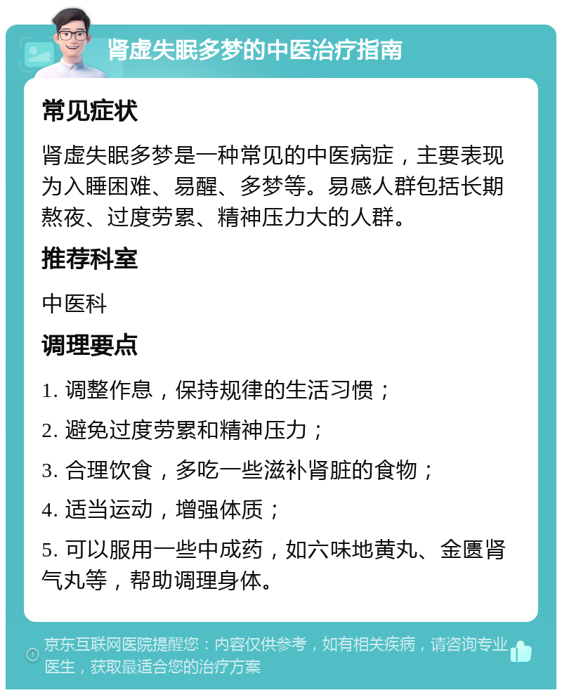 肾虚失眠多梦的中医治疗指南 常见症状 肾虚失眠多梦是一种常见的中医病症，主要表现为入睡困难、易醒、多梦等。易感人群包括长期熬夜、过度劳累、精神压力大的人群。 推荐科室 中医科 调理要点 1. 调整作息，保持规律的生活习惯； 2. 避免过度劳累和精神压力； 3. 合理饮食，多吃一些滋补肾脏的食物； 4. 适当运动，增强体质； 5. 可以服用一些中成药，如六味地黄丸、金匮肾气丸等，帮助调理身体。