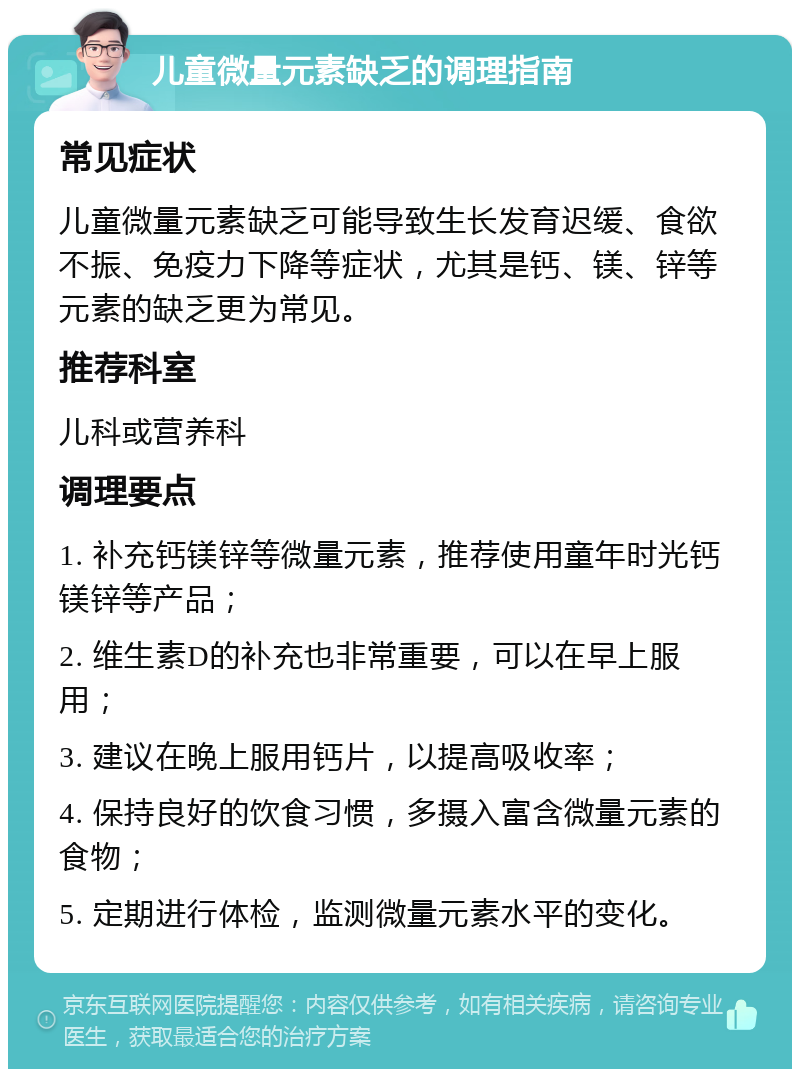 儿童微量元素缺乏的调理指南 常见症状 儿童微量元素缺乏可能导致生长发育迟缓、食欲不振、免疫力下降等症状，尤其是钙、镁、锌等元素的缺乏更为常见。 推荐科室 儿科或营养科 调理要点 1. 补充钙镁锌等微量元素，推荐使用童年时光钙镁锌等产品； 2. 维生素D的补充也非常重要，可以在早上服用； 3. 建议在晚上服用钙片，以提高吸收率； 4. 保持良好的饮食习惯，多摄入富含微量元素的食物； 5. 定期进行体检，监测微量元素水平的变化。