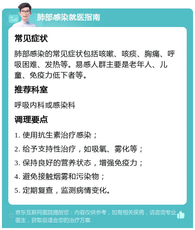 肺部感染就医指南 常见症状 肺部感染的常见症状包括咳嗽、咳痰、胸痛、呼吸困难、发热等。易感人群主要是老年人、儿童、免疫力低下者等。 推荐科室 呼吸内科或感染科 调理要点 1. 使用抗生素治疗感染； 2. 给予支持性治疗，如吸氧、雾化等； 3. 保持良好的营养状态，增强免疫力； 4. 避免接触烟雾和污染物； 5. 定期复查，监测病情变化。