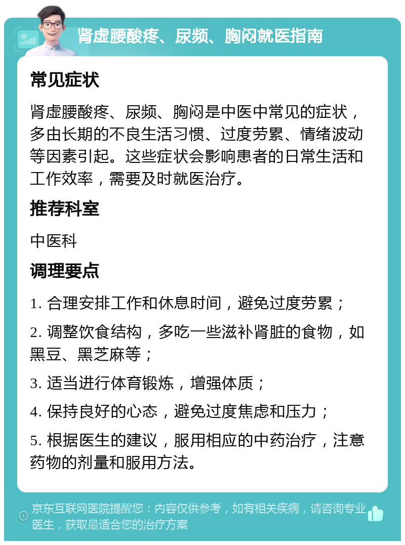 肾虚腰酸疼、尿频、胸闷就医指南 常见症状 肾虚腰酸疼、尿频、胸闷是中医中常见的症状，多由长期的不良生活习惯、过度劳累、情绪波动等因素引起。这些症状会影响患者的日常生活和工作效率，需要及时就医治疗。 推荐科室 中医科 调理要点 1. 合理安排工作和休息时间，避免过度劳累； 2. 调整饮食结构，多吃一些滋补肾脏的食物，如黑豆、黑芝麻等； 3. 适当进行体育锻炼，增强体质； 4. 保持良好的心态，避免过度焦虑和压力； 5. 根据医生的建议，服用相应的中药治疗，注意药物的剂量和服用方法。