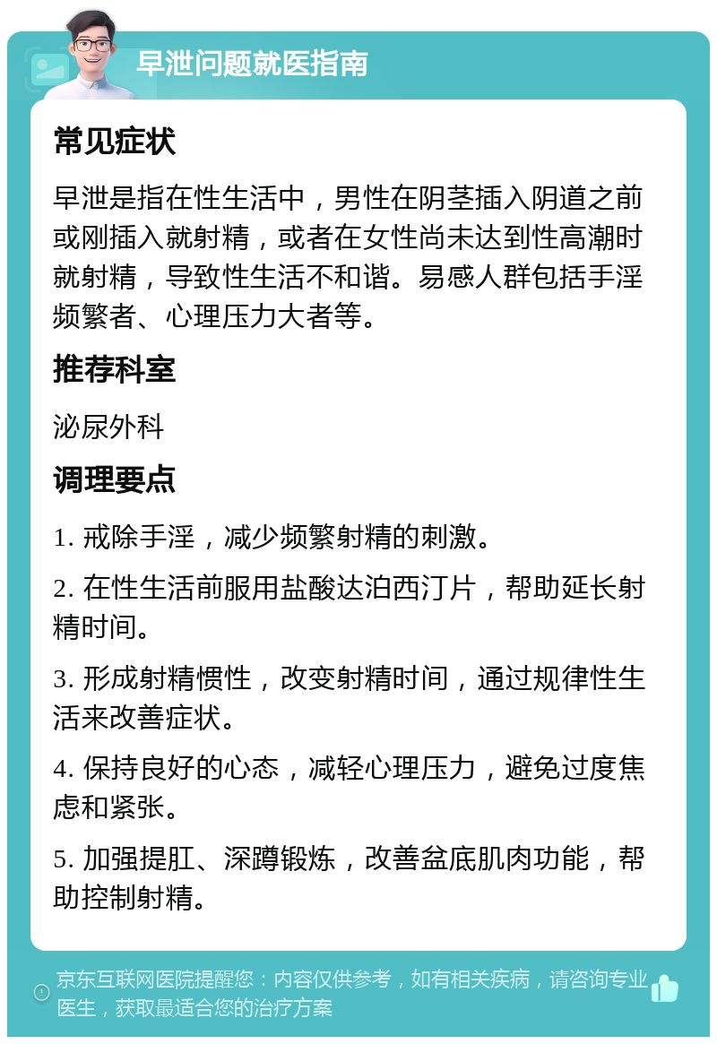 早泄问题就医指南 常见症状 早泄是指在性生活中，男性在阴茎插入阴道之前或刚插入就射精，或者在女性尚未达到性高潮时就射精，导致性生活不和谐。易感人群包括手淫频繁者、心理压力大者等。 推荐科室 泌尿外科 调理要点 1. 戒除手淫，减少频繁射精的刺激。 2. 在性生活前服用盐酸达泊西汀片，帮助延长射精时间。 3. 形成射精惯性，改变射精时间，通过规律性生活来改善症状。 4. 保持良好的心态，减轻心理压力，避免过度焦虑和紧张。 5. 加强提肛、深蹲锻炼，改善盆底肌肉功能，帮助控制射精。