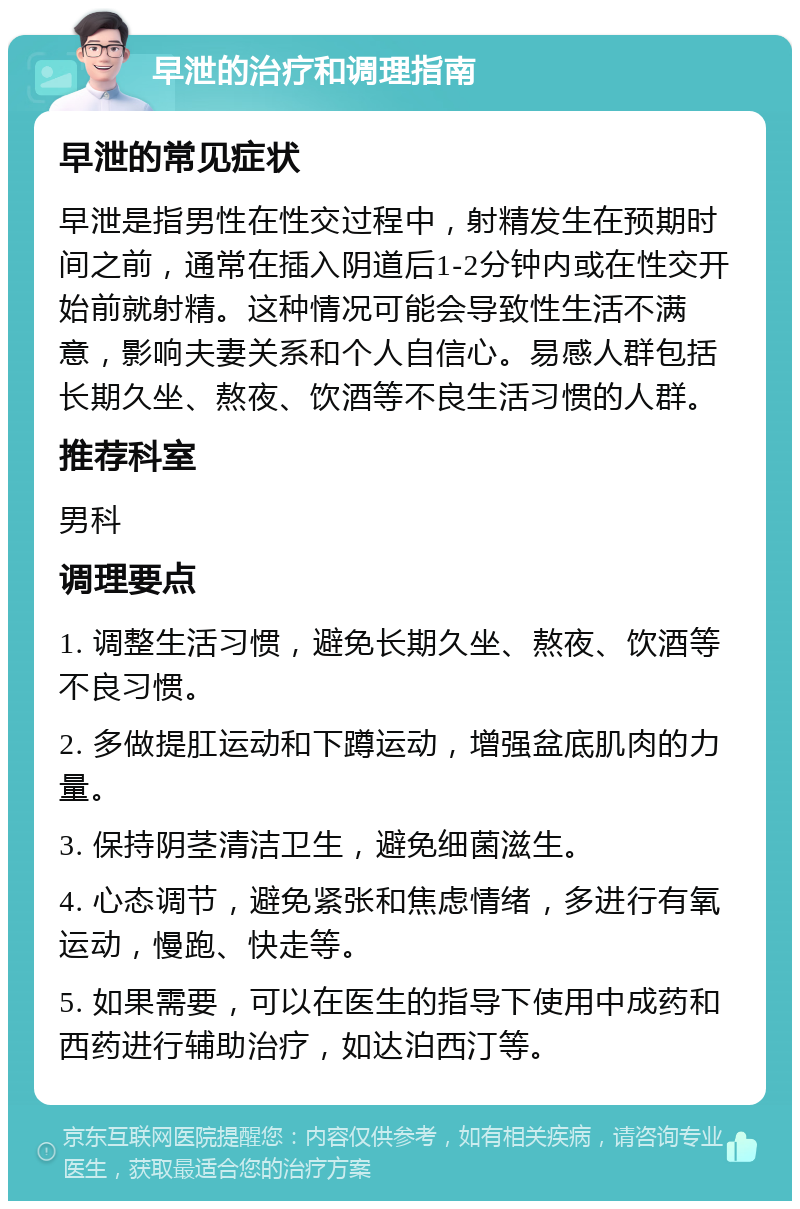 早泄的治疗和调理指南 早泄的常见症状 早泄是指男性在性交过程中，射精发生在预期时间之前，通常在插入阴道后1-2分钟内或在性交开始前就射精。这种情况可能会导致性生活不满意，影响夫妻关系和个人自信心。易感人群包括长期久坐、熬夜、饮酒等不良生活习惯的人群。 推荐科室 男科 调理要点 1. 调整生活习惯，避免长期久坐、熬夜、饮酒等不良习惯。 2. 多做提肛运动和下蹲运动，增强盆底肌肉的力量。 3. 保持阴茎清洁卫生，避免细菌滋生。 4. 心态调节，避免紧张和焦虑情绪，多进行有氧运动，慢跑、快走等。 5. 如果需要，可以在医生的指导下使用中成药和西药进行辅助治疗，如达泊西汀等。