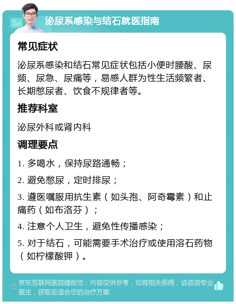 泌尿系感染与结石就医指南 常见症状 泌尿系感染和结石常见症状包括小便时腰酸、尿频、尿急、尿痛等，易感人群为性生活频繁者、长期憋尿者、饮食不规律者等。 推荐科室 泌尿外科或肾内科 调理要点 1. 多喝水，保持尿路通畅； 2. 避免憋尿，定时排尿； 3. 遵医嘱服用抗生素（如头孢、阿奇霉素）和止痛药（如布洛芬）； 4. 注意个人卫生，避免性传播感染； 5. 对于结石，可能需要手术治疗或使用溶石药物（如柠檬酸钾）。