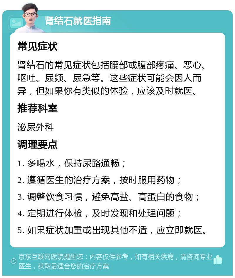 肾结石就医指南 常见症状 肾结石的常见症状包括腰部或腹部疼痛、恶心、呕吐、尿频、尿急等。这些症状可能会因人而异，但如果你有类似的体验，应该及时就医。 推荐科室 泌尿外科 调理要点 1. 多喝水，保持尿路通畅； 2. 遵循医生的治疗方案，按时服用药物； 3. 调整饮食习惯，避免高盐、高蛋白的食物； 4. 定期进行体检，及时发现和处理问题； 5. 如果症状加重或出现其他不适，应立即就医。