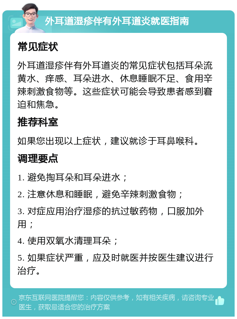 外耳道湿疹伴有外耳道炎就医指南 常见症状 外耳道湿疹伴有外耳道炎的常见症状包括耳朵流黄水、痒感、耳朵进水、休息睡眠不足、食用辛辣刺激食物等。这些症状可能会导致患者感到窘迫和焦急。 推荐科室 如果您出现以上症状，建议就诊于耳鼻喉科。 调理要点 1. 避免掏耳朵和耳朵进水； 2. 注意休息和睡眠，避免辛辣刺激食物； 3. 对症应用治疗湿疹的抗过敏药物，口服加外用； 4. 使用双氧水清理耳朵； 5. 如果症状严重，应及时就医并按医生建议进行治疗。