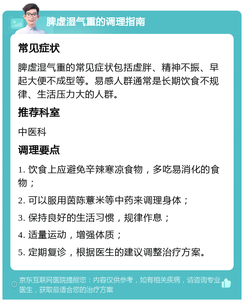 脾虚湿气重的调理指南 常见症状 脾虚湿气重的常见症状包括虚胖、精神不振、早起大便不成型等。易感人群通常是长期饮食不规律、生活压力大的人群。 推荐科室 中医科 调理要点 1. 饮食上应避免辛辣寒凉食物，多吃易消化的食物； 2. 可以服用茵陈薏米等中药来调理身体； 3. 保持良好的生活习惯，规律作息； 4. 适量运动，增强体质； 5. 定期复诊，根据医生的建议调整治疗方案。