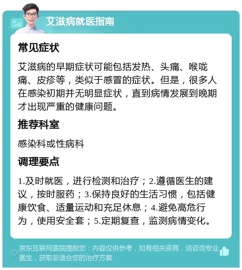 艾滋病就医指南 常见症状 艾滋病的早期症状可能包括发热、头痛、喉咙痛、皮疹等，类似于感冒的症状。但是，很多人在感染初期并无明显症状，直到病情发展到晚期才出现严重的健康问题。 推荐科室 感染科或性病科 调理要点 1.及时就医，进行检测和治疗；2.遵循医生的建议，按时服药；3.保持良好的生活习惯，包括健康饮食、适量运动和充足休息；4.避免高危行为，使用安全套；5.定期复查，监测病情变化。