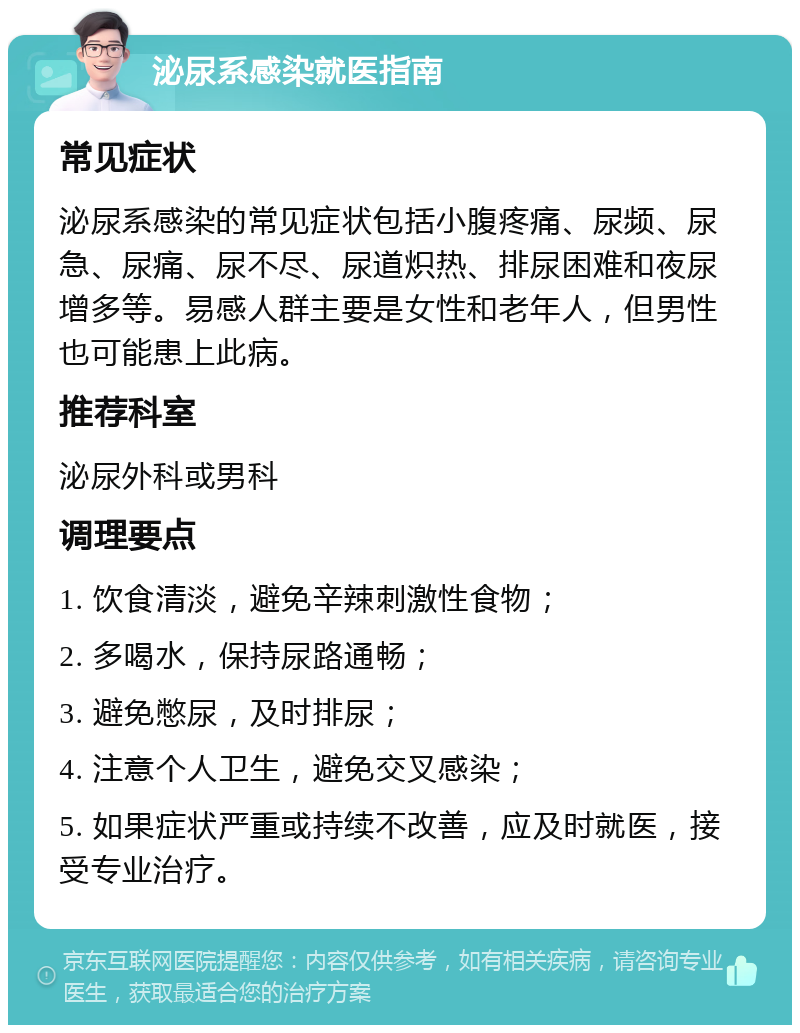 泌尿系感染就医指南 常见症状 泌尿系感染的常见症状包括小腹疼痛、尿频、尿急、尿痛、尿不尽、尿道炽热、排尿困难和夜尿增多等。易感人群主要是女性和老年人，但男性也可能患上此病。 推荐科室 泌尿外科或男科 调理要点 1. 饮食清淡，避免辛辣刺激性食物； 2. 多喝水，保持尿路通畅； 3. 避免憋尿，及时排尿； 4. 注意个人卫生，避免交叉感染； 5. 如果症状严重或持续不改善，应及时就医，接受专业治疗。