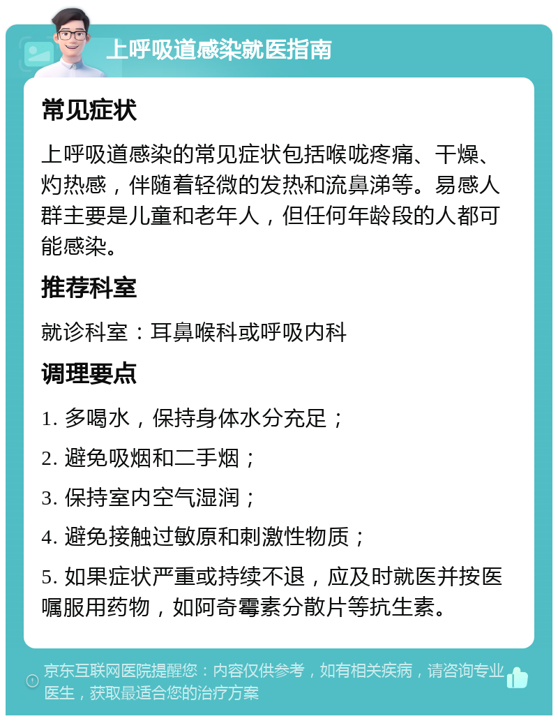 上呼吸道感染就医指南 常见症状 上呼吸道感染的常见症状包括喉咙疼痛、干燥、灼热感，伴随着轻微的发热和流鼻涕等。易感人群主要是儿童和老年人，但任何年龄段的人都可能感染。 推荐科室 就诊科室：耳鼻喉科或呼吸内科 调理要点 1. 多喝水，保持身体水分充足； 2. 避免吸烟和二手烟； 3. 保持室内空气湿润； 4. 避免接触过敏原和刺激性物质； 5. 如果症状严重或持续不退，应及时就医并按医嘱服用药物，如阿奇霉素分散片等抗生素。