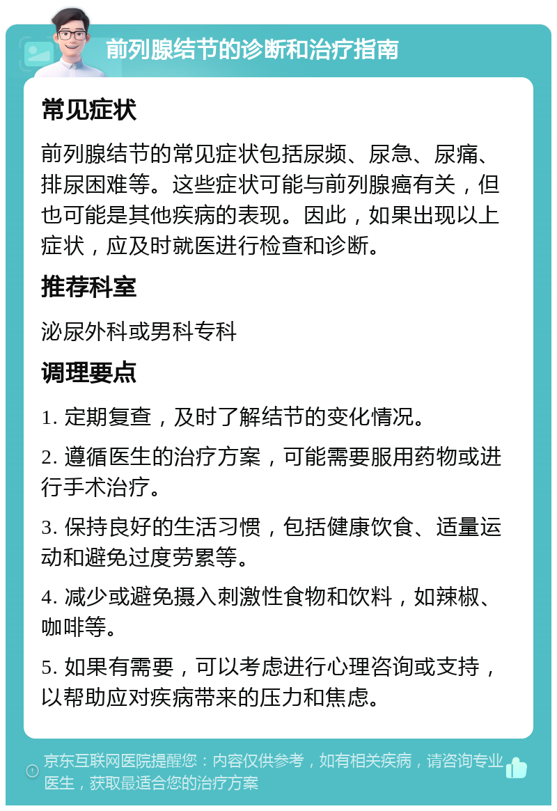 前列腺结节的诊断和治疗指南 常见症状 前列腺结节的常见症状包括尿频、尿急、尿痛、排尿困难等。这些症状可能与前列腺癌有关，但也可能是其他疾病的表现。因此，如果出现以上症状，应及时就医进行检查和诊断。 推荐科室 泌尿外科或男科专科 调理要点 1. 定期复查，及时了解结节的变化情况。 2. 遵循医生的治疗方案，可能需要服用药物或进行手术治疗。 3. 保持良好的生活习惯，包括健康饮食、适量运动和避免过度劳累等。 4. 减少或避免摄入刺激性食物和饮料，如辣椒、咖啡等。 5. 如果有需要，可以考虑进行心理咨询或支持，以帮助应对疾病带来的压力和焦虑。