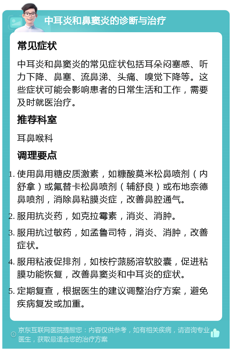 中耳炎和鼻窦炎的诊断与治疗 常见症状 中耳炎和鼻窦炎的常见症状包括耳朵闷塞感、听力下降、鼻塞、流鼻涕、头痛、嗅觉下降等。这些症状可能会影响患者的日常生活和工作，需要及时就医治疗。 推荐科室 耳鼻喉科 调理要点 使用鼻用糖皮质激素，如糠酸莫米松鼻喷剂（内舒拿）或氟替卡松鼻喷剂（辅舒良）或布地奈德鼻喷剂，消除鼻粘膜炎症，改善鼻腔通气。 服用抗炎药，如克拉霉素，消炎、消肿。 服用抗过敏药，如孟鲁司特，消炎、消肿，改善症状。 服用粘液促排剂，如桉柠蒎肠溶软胶囊，促进粘膜功能恢复，改善鼻窦炎和中耳炎的症状。 定期复查，根据医生的建议调整治疗方案，避免疾病复发或加重。