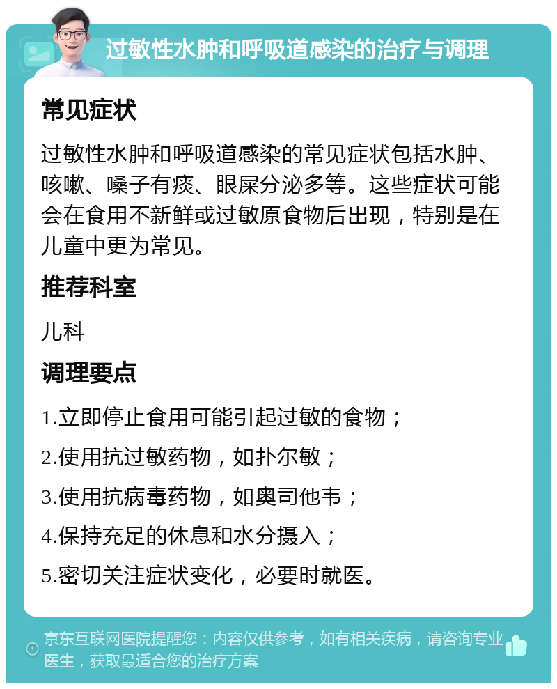 过敏性水肿和呼吸道感染的治疗与调理 常见症状 过敏性水肿和呼吸道感染的常见症状包括水肿、咳嗽、嗓子有痰、眼屎分泌多等。这些症状可能会在食用不新鲜或过敏原食物后出现，特别是在儿童中更为常见。 推荐科室 儿科 调理要点 1.立即停止食用可能引起过敏的食物； 2.使用抗过敏药物，如扑尔敏； 3.使用抗病毒药物，如奥司他韦； 4.保持充足的休息和水分摄入； 5.密切关注症状变化，必要时就医。