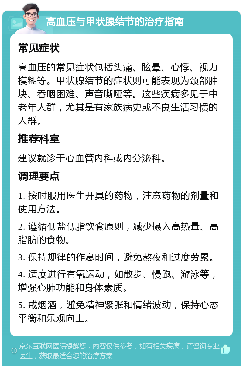 高血压与甲状腺结节的治疗指南 常见症状 高血压的常见症状包括头痛、眩晕、心悸、视力模糊等。甲状腺结节的症状则可能表现为颈部肿块、吞咽困难、声音嘶哑等。这些疾病多见于中老年人群，尤其是有家族病史或不良生活习惯的人群。 推荐科室 建议就诊于心血管内科或内分泌科。 调理要点 1. 按时服用医生开具的药物，注意药物的剂量和使用方法。 2. 遵循低盐低脂饮食原则，减少摄入高热量、高脂肪的食物。 3. 保持规律的作息时间，避免熬夜和过度劳累。 4. 适度进行有氧运动，如散步、慢跑、游泳等，增强心肺功能和身体素质。 5. 戒烟酒，避免精神紧张和情绪波动，保持心态平衡和乐观向上。