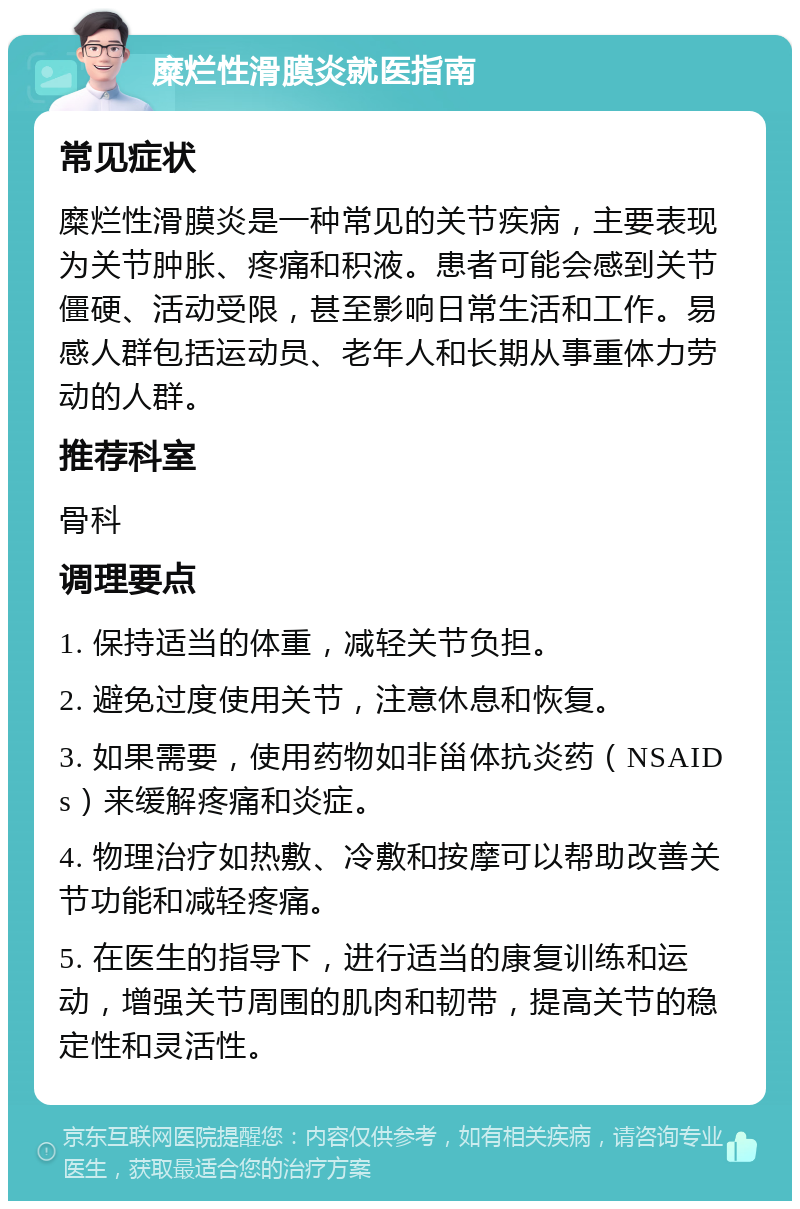 糜烂性滑膜炎就医指南 常见症状 糜烂性滑膜炎是一种常见的关节疾病，主要表现为关节肿胀、疼痛和积液。患者可能会感到关节僵硬、活动受限，甚至影响日常生活和工作。易感人群包括运动员、老年人和长期从事重体力劳动的人群。 推荐科室 骨科 调理要点 1. 保持适当的体重，减轻关节负担。 2. 避免过度使用关节，注意休息和恢复。 3. 如果需要，使用药物如非甾体抗炎药（NSAIDs）来缓解疼痛和炎症。 4. 物理治疗如热敷、冷敷和按摩可以帮助改善关节功能和减轻疼痛。 5. 在医生的指导下，进行适当的康复训练和运动，增强关节周围的肌肉和韧带，提高关节的稳定性和灵活性。