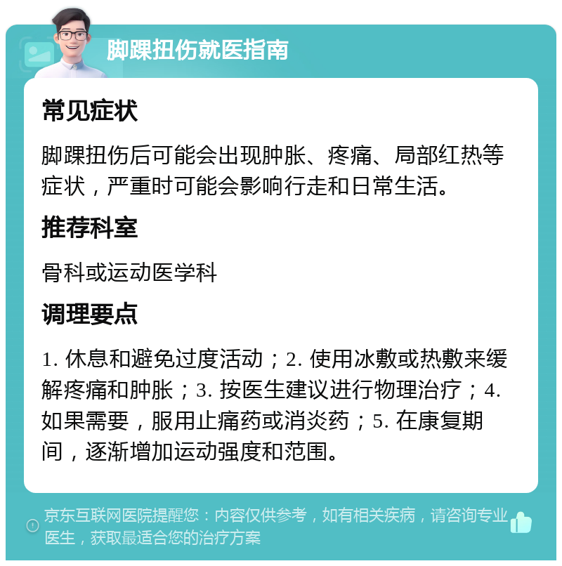 脚踝扭伤就医指南 常见症状 脚踝扭伤后可能会出现肿胀、疼痛、局部红热等症状，严重时可能会影响行走和日常生活。 推荐科室 骨科或运动医学科 调理要点 1. 休息和避免过度活动；2. 使用冰敷或热敷来缓解疼痛和肿胀；3. 按医生建议进行物理治疗；4. 如果需要，服用止痛药或消炎药；5. 在康复期间，逐渐增加运动强度和范围。