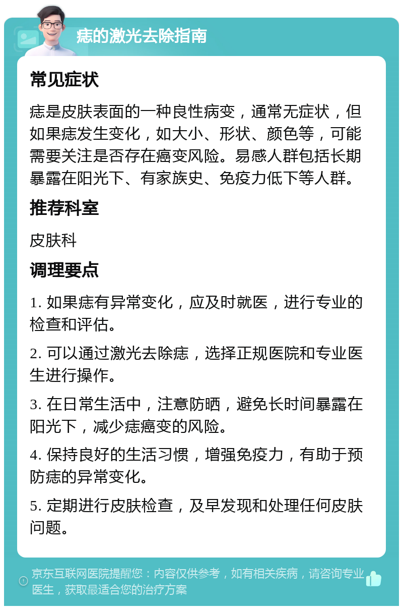 痣的激光去除指南 常见症状 痣是皮肤表面的一种良性病变，通常无症状，但如果痣发生变化，如大小、形状、颜色等，可能需要关注是否存在癌变风险。易感人群包括长期暴露在阳光下、有家族史、免疫力低下等人群。 推荐科室 皮肤科 调理要点 1. 如果痣有异常变化，应及时就医，进行专业的检查和评估。 2. 可以通过激光去除痣，选择正规医院和专业医生进行操作。 3. 在日常生活中，注意防晒，避免长时间暴露在阳光下，减少痣癌变的风险。 4. 保持良好的生活习惯，增强免疫力，有助于预防痣的异常变化。 5. 定期进行皮肤检查，及早发现和处理任何皮肤问题。