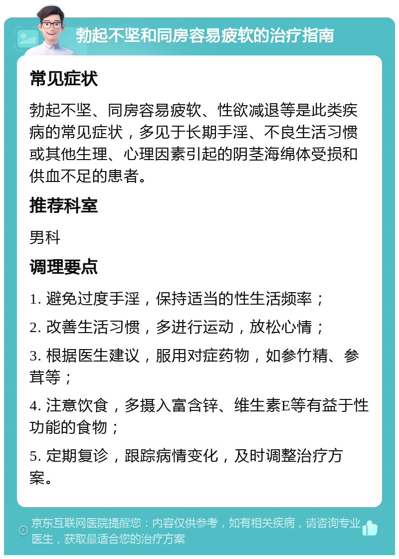 勃起不坚和同房容易疲软的治疗指南 常见症状 勃起不坚、同房容易疲软、性欲减退等是此类疾病的常见症状，多见于长期手淫、不良生活习惯或其他生理、心理因素引起的阴茎海绵体受损和供血不足的患者。 推荐科室 男科 调理要点 1. 避免过度手淫，保持适当的性生活频率； 2. 改善生活习惯，多进行运动，放松心情； 3. 根据医生建议，服用对症药物，如参竹精、参茸等； 4. 注意饮食，多摄入富含锌、维生素E等有益于性功能的食物； 5. 定期复诊，跟踪病情变化，及时调整治疗方案。