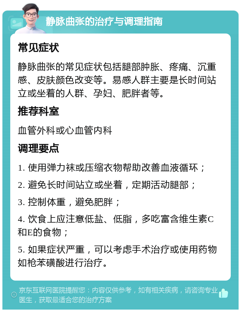 静脉曲张的治疗与调理指南 常见症状 静脉曲张的常见症状包括腿部肿胀、疼痛、沉重感、皮肤颜色改变等。易感人群主要是长时间站立或坐着的人群、孕妇、肥胖者等。 推荐科室 血管外科或心血管内科 调理要点 1. 使用弹力袜或压缩衣物帮助改善血液循环； 2. 避免长时间站立或坐着，定期活动腿部； 3. 控制体重，避免肥胖； 4. 饮食上应注意低盐、低脂，多吃富含维生素C和E的食物； 5. 如果症状严重，可以考虑手术治疗或使用药物如枪苯磺酸进行治疗。