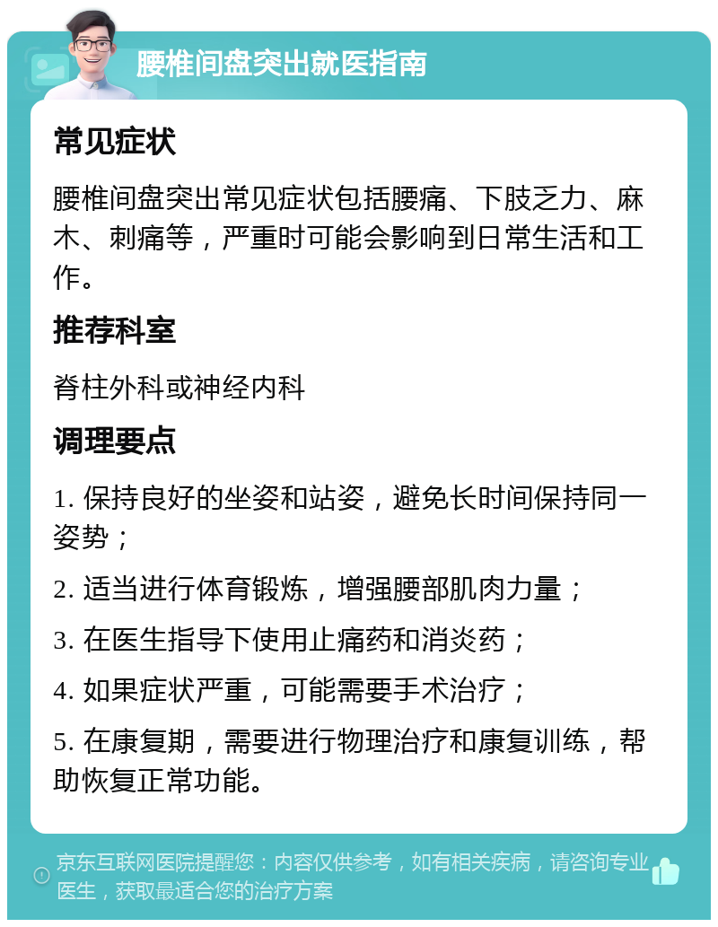 腰椎间盘突出就医指南 常见症状 腰椎间盘突出常见症状包括腰痛、下肢乏力、麻木、刺痛等，严重时可能会影响到日常生活和工作。 推荐科室 脊柱外科或神经内科 调理要点 1. 保持良好的坐姿和站姿，避免长时间保持同一姿势； 2. 适当进行体育锻炼，增强腰部肌肉力量； 3. 在医生指导下使用止痛药和消炎药； 4. 如果症状严重，可能需要手术治疗； 5. 在康复期，需要进行物理治疗和康复训练，帮助恢复正常功能。