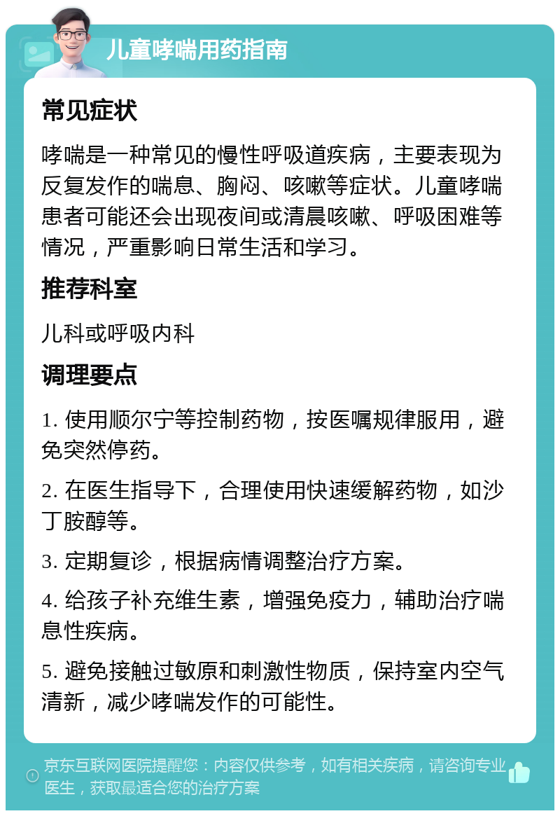 儿童哮喘用药指南 常见症状 哮喘是一种常见的慢性呼吸道疾病，主要表现为反复发作的喘息、胸闷、咳嗽等症状。儿童哮喘患者可能还会出现夜间或清晨咳嗽、呼吸困难等情况，严重影响日常生活和学习。 推荐科室 儿科或呼吸内科 调理要点 1. 使用顺尔宁等控制药物，按医嘱规律服用，避免突然停药。 2. 在医生指导下，合理使用快速缓解药物，如沙丁胺醇等。 3. 定期复诊，根据病情调整治疗方案。 4. 给孩子补充维生素，增强免疫力，辅助治疗喘息性疾病。 5. 避免接触过敏原和刺激性物质，保持室内空气清新，减少哮喘发作的可能性。