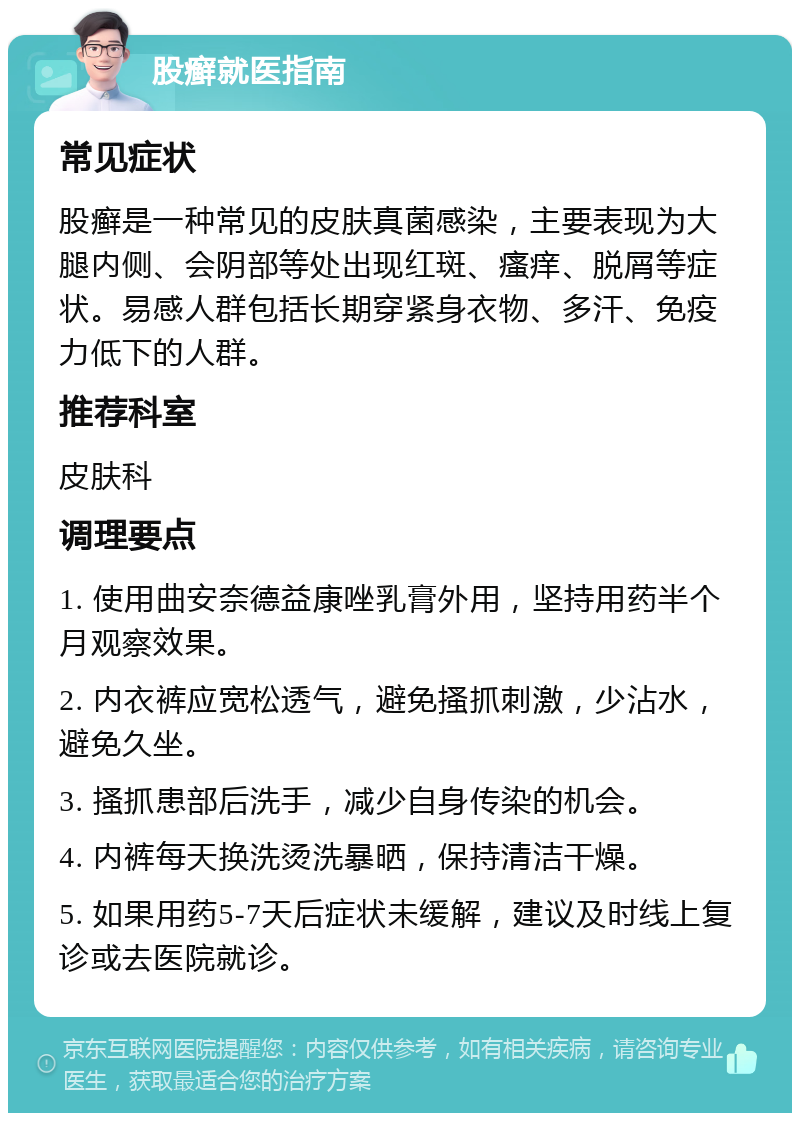 股癣就医指南 常见症状 股癣是一种常见的皮肤真菌感染，主要表现为大腿内侧、会阴部等处出现红斑、瘙痒、脱屑等症状。易感人群包括长期穿紧身衣物、多汗、免疫力低下的人群。 推荐科室 皮肤科 调理要点 1. 使用曲安奈德益康唑乳膏外用，坚持用药半个月观察效果。 2. 内衣裤应宽松透气，避免搔抓刺激，少沾水，避免久坐。 3. 搔抓患部后洗手，减少自身传染的机会。 4. 内裤每天换洗烫洗暴晒，保持清洁干燥。 5. 如果用药5-7天后症状未缓解，建议及时线上复诊或去医院就诊。