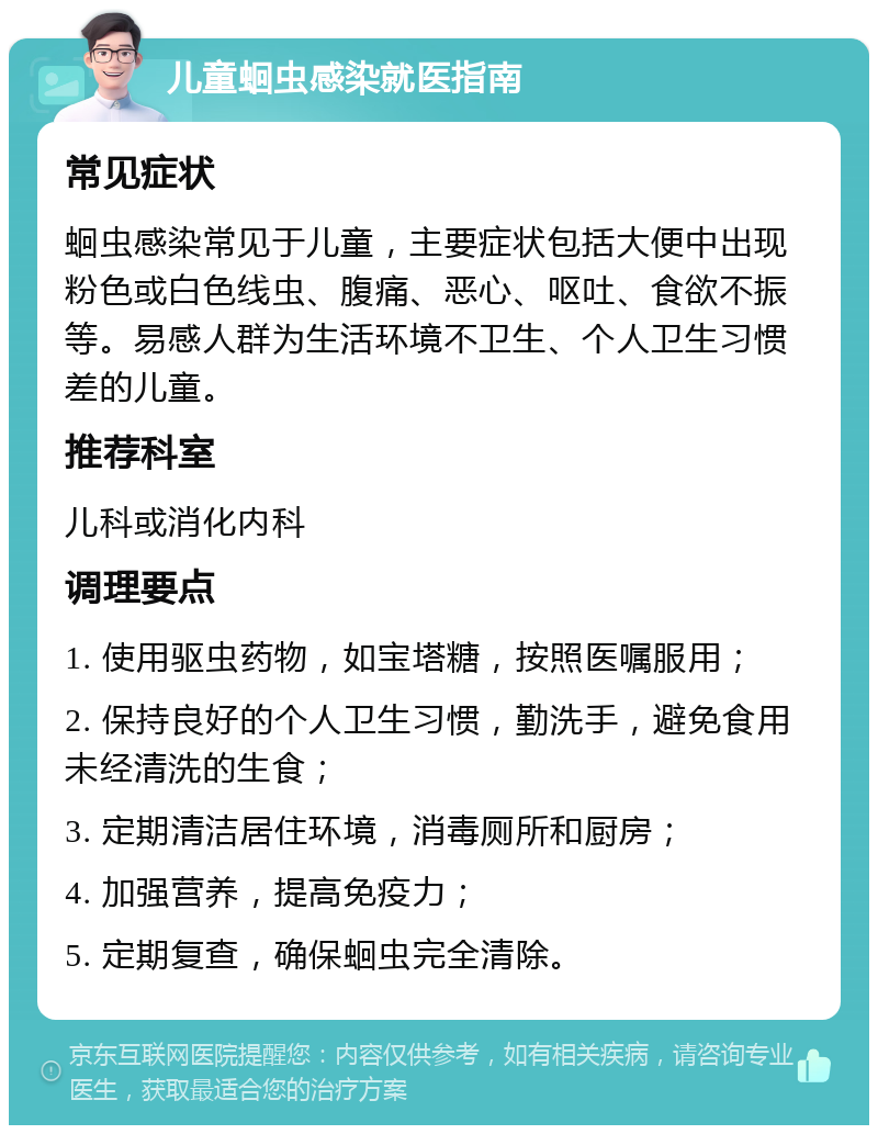 儿童蛔虫感染就医指南 常见症状 蛔虫感染常见于儿童，主要症状包括大便中出现粉色或白色线虫、腹痛、恶心、呕吐、食欲不振等。易感人群为生活环境不卫生、个人卫生习惯差的儿童。 推荐科室 儿科或消化内科 调理要点 1. 使用驱虫药物，如宝塔糖，按照医嘱服用； 2. 保持良好的个人卫生习惯，勤洗手，避免食用未经清洗的生食； 3. 定期清洁居住环境，消毒厕所和厨房； 4. 加强营养，提高免疫力； 5. 定期复查，确保蛔虫完全清除。