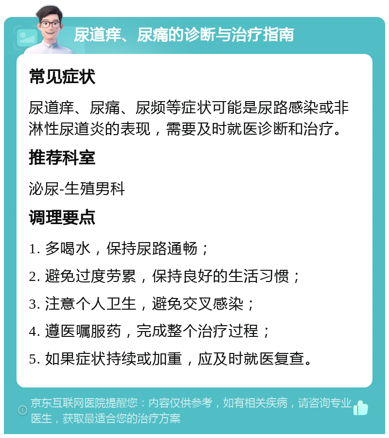 尿道痒、尿痛的诊断与治疗指南 常见症状 尿道痒、尿痛、尿频等症状可能是尿路感染或非淋性尿道炎的表现，需要及时就医诊断和治疗。 推荐科室 泌尿-生殖男科 调理要点 1. 多喝水，保持尿路通畅； 2. 避免过度劳累，保持良好的生活习惯； 3. 注意个人卫生，避免交叉感染； 4. 遵医嘱服药，完成整个治疗过程； 5. 如果症状持续或加重，应及时就医复查。