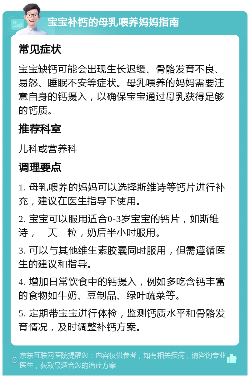 宝宝补钙的母乳喂养妈妈指南 常见症状 宝宝缺钙可能会出现生长迟缓、骨骼发育不良、易怒、睡眠不安等症状。母乳喂养的妈妈需要注意自身的钙摄入，以确保宝宝通过母乳获得足够的钙质。 推荐科室 儿科或营养科 调理要点 1. 母乳喂养的妈妈可以选择斯维诗等钙片进行补充，建议在医生指导下使用。 2. 宝宝可以服用适合0-3岁宝宝的钙片，如斯维诗，一天一粒，奶后半小时服用。 3. 可以与其他维生素胶囊同时服用，但需遵循医生的建议和指导。 4. 增加日常饮食中的钙摄入，例如多吃含钙丰富的食物如牛奶、豆制品、绿叶蔬菜等。 5. 定期带宝宝进行体检，监测钙质水平和骨骼发育情况，及时调整补钙方案。