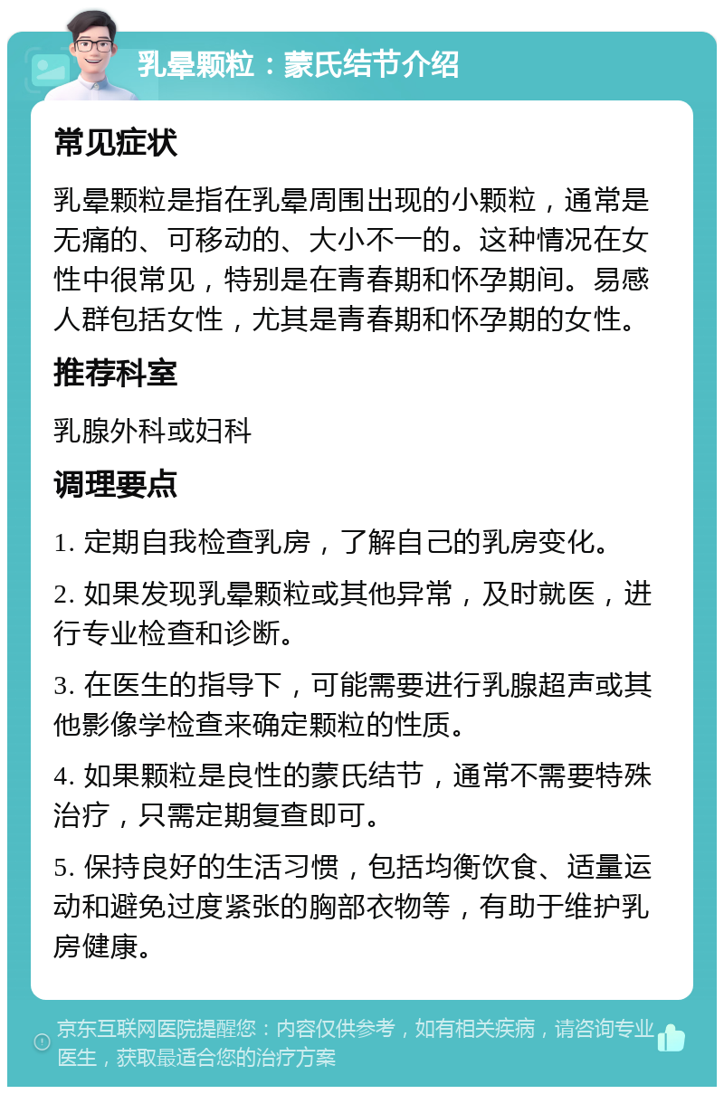 乳晕颗粒：蒙氏结节介绍 常见症状 乳晕颗粒是指在乳晕周围出现的小颗粒，通常是无痛的、可移动的、大小不一的。这种情况在女性中很常见，特别是在青春期和怀孕期间。易感人群包括女性，尤其是青春期和怀孕期的女性。 推荐科室 乳腺外科或妇科 调理要点 1. 定期自我检查乳房，了解自己的乳房变化。 2. 如果发现乳晕颗粒或其他异常，及时就医，进行专业检查和诊断。 3. 在医生的指导下，可能需要进行乳腺超声或其他影像学检查来确定颗粒的性质。 4. 如果颗粒是良性的蒙氏结节，通常不需要特殊治疗，只需定期复查即可。 5. 保持良好的生活习惯，包括均衡饮食、适量运动和避免过度紧张的胸部衣物等，有助于维护乳房健康。